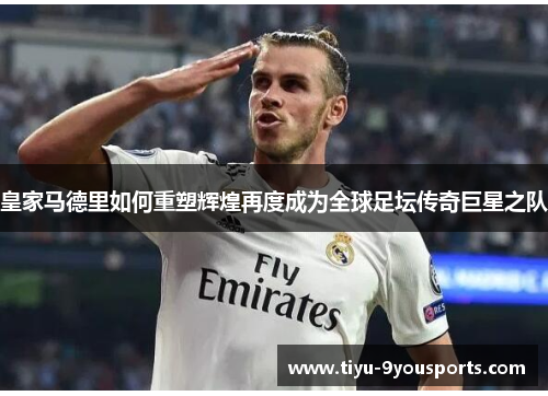 皇家马德里如何重塑辉煌再度成为全球足坛传奇巨星之队