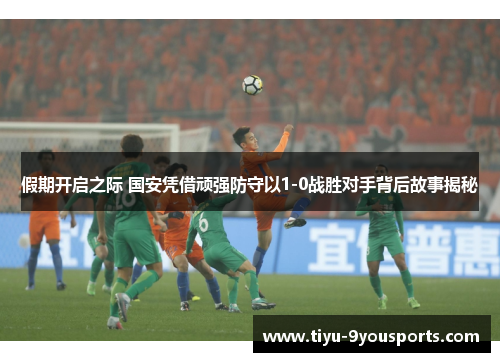 假期开启之际 国安凭借顽强防守以1-0战胜对手背后故事揭秘